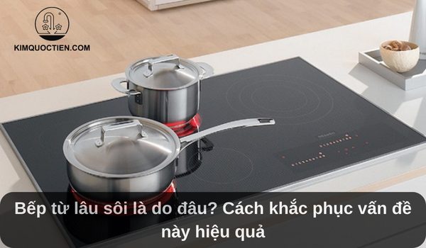 Bếp từ lâu sôi là do đâu? Cách khắc phục vấn đề này hiệu quả